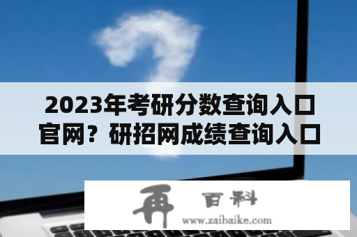 2023年考研分数查询入口官网？研招网成绩查询入口？