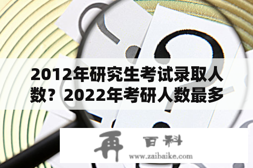 2012年研究生考试录取人数？2022年考研人数最多的学校？