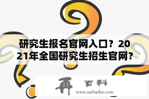 研究生报名官网入口？2021年全国研究生招生官网？