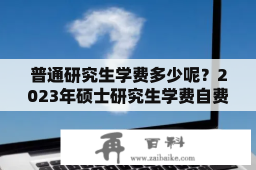 普通研究生学费多少呢？2023年硕士研究生学费自费吗？