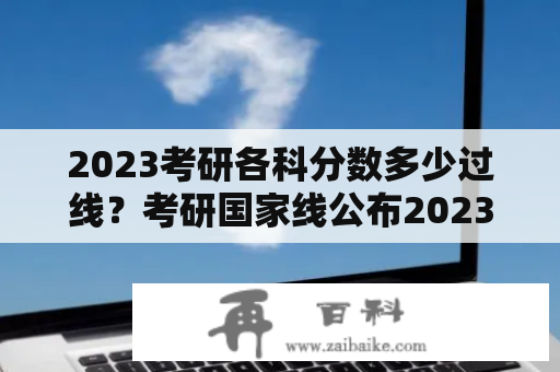 2023考研各科分数多少过线？考研国家线公布2023分数线？