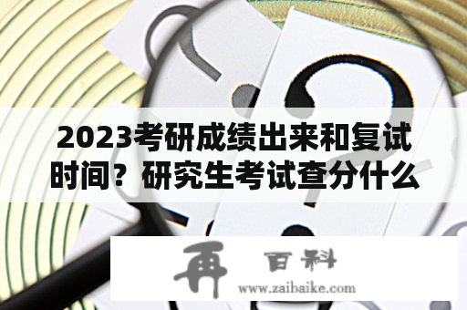 2023考研成绩出来和复试时间？研究生考试查分什么时候？