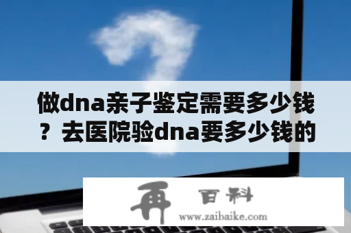 做dna亲子鉴定需要多少钱？去医院验dna要多少钱的啊？准备过两天去检查的？