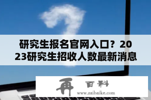 研究生报名官网入口？2023研究生招收人数最新消息官方？