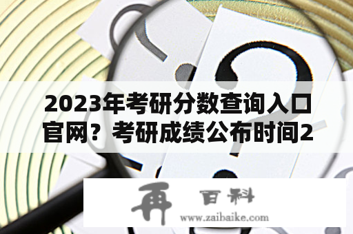 2023年考研分数查询入口官网？考研成绩公布时间2023查询方法？