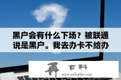 黑户会有什么下场？被联通说是黑户。我去办卡不给办。我该怎么办？