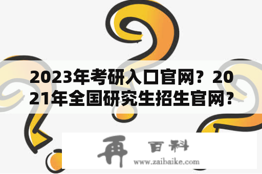 2023年考研入口官网？2021年全国研究生招生官网？