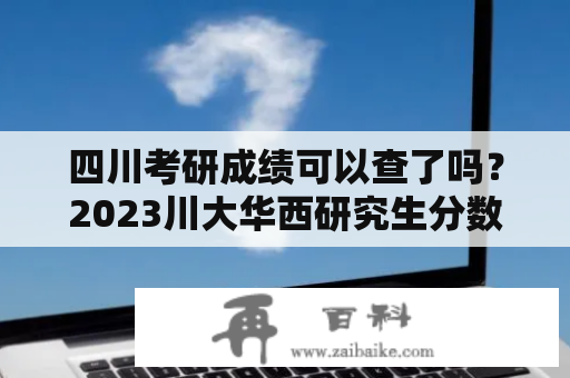 四川考研成绩可以查了吗？2023川大华西研究生分数线？