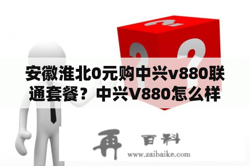 安徽淮北0元购中兴v880联通套餐？中兴V880怎么样？要具体参数和使用心德…越详细越好？