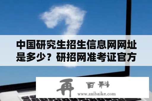 中国研究生招生信息网网址是多少？研招网准考证官方打印入口？