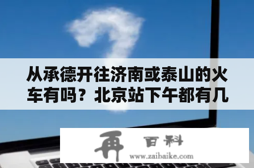 从承德开往济南或泰山的火车有吗？北京站下午都有几点去承德的火车？