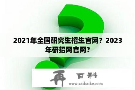 2021年全国研究生招生官网？2023年研招网官网？