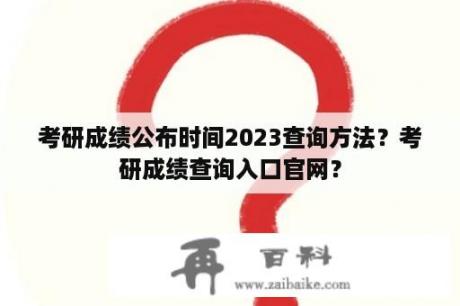 考研成绩公布时间2023查询方法？考研成绩查询入口官网？