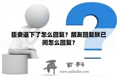 臣妾退下了怎么回复？朋友回复朕已阅怎么回复？