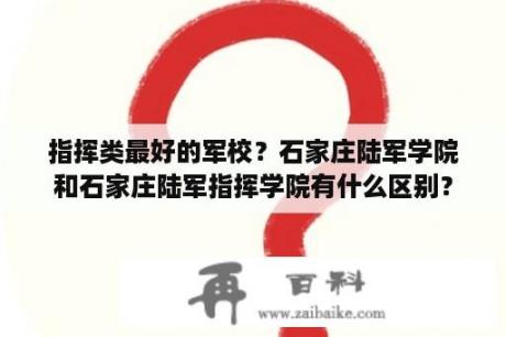 指挥类最好的军校？石家庄陆军学院和石家庄陆军指挥学院有什么区别？