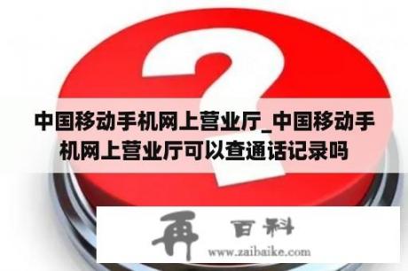 中国移动手机网上营业厅_中国移动手机网上营业厅可以查通话记录吗