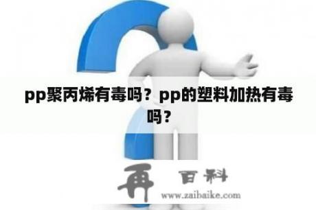 pp聚丙烯有毒吗？pp的塑料加热有毒吗？