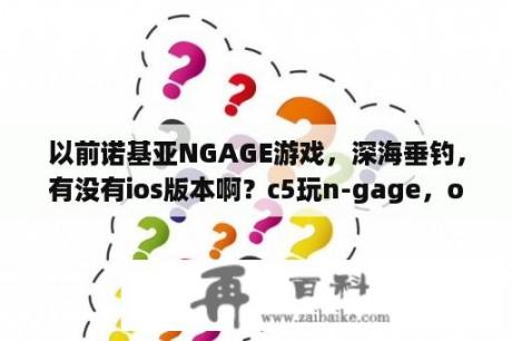 以前诺基亚NGAGE游戏，深海垂钓，有没有ios版本啊？c5玩n-gage，one怎么进不去呢？