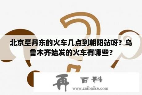 北京至丹东的火车几点到朝阳站呀？乌鲁木齐始发的火车有哪些？