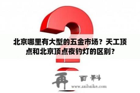 北京哪里有大型的五金市场？天工顶点和北京顶点夜钓灯的区别？