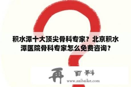 积水潭十大顶尖骨科专家？北京积水潭医院骨科专家怎么免费咨询？