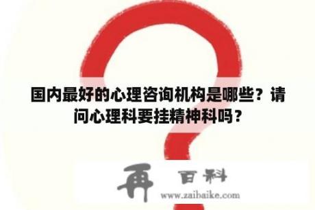 国内最好的心理咨询机构是哪些？请问心理科要挂精神科吗？