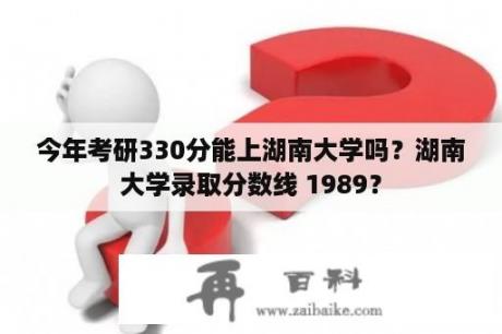 今年考研330分能上湖南大学吗？湖南大学录取分数线 1989？