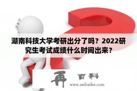 湖南科技大学考研出分了吗？2022研究生考试成绩什么时间出来？