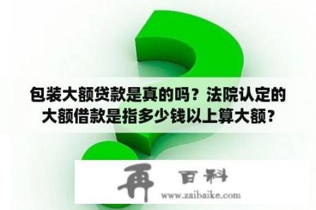 包装大额贷款是真的吗？法院认定的大额借款是指多少钱以上算大额？