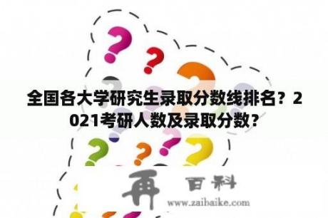 全国各大学研究生录取分数线排名？2021考研人数及录取分数？