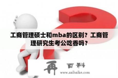 工商管理硕士和mba的区别？工商管理研究生考公吃香吗？