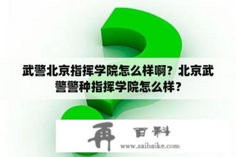 武警北京指挥学院怎么样啊？北京武警警种指挥学院怎么样？