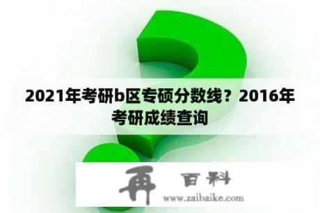 2021年考研b区专硕分数线？2016年考研成绩查询