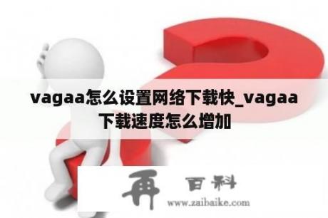 vagaa怎么设置网络下载快_vagaa下载速度怎么增加