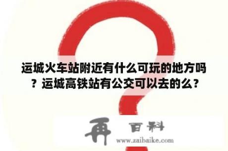 运城火车站附近有什么可玩的地方吗？运城高铁站有公交可以去的么？