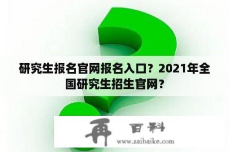 研究生报名官网报名入口？2021年全国研究生招生官网？