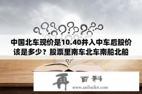 中国北车现价是10.40并入中车后股价该是多少？股票里南车北车南船北船指什么股票？