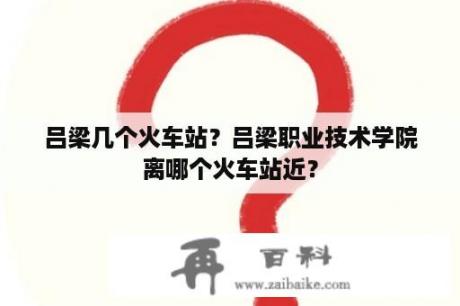 吕梁几个火车站？吕梁职业技术学院离哪个火车站近？