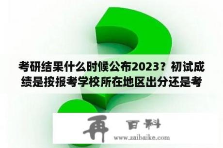 考研结果什么时候公布2023？初试成绩是按报考学校所在地区出分还是考试？