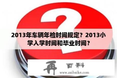 2013年车辆年检时间规定？2013小学入学时间和毕业时间？