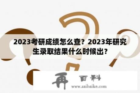 2023考研成绩怎么查？2023年研究生录取结果什么时候出？