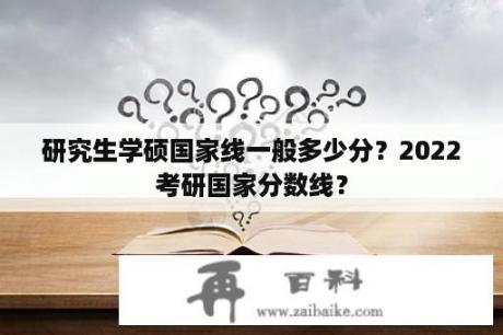 研究生学硕国家线一般多少分？2022考研国家分数线？