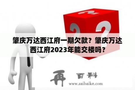 肇庆万达西江府一期欠款？肇庆万达西江府2023年能交楼吗？