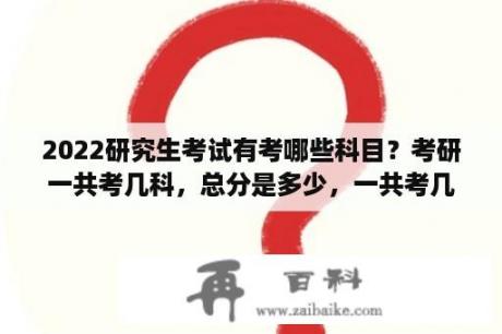 2022研究生考试有考哪些科目？考研一共考几科，总分是多少，一共考几次？