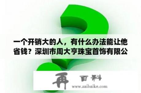 一个开销大的人，有什么办法能让他省钱？深圳市周大亨珠宝首饰有限公司怎么样？