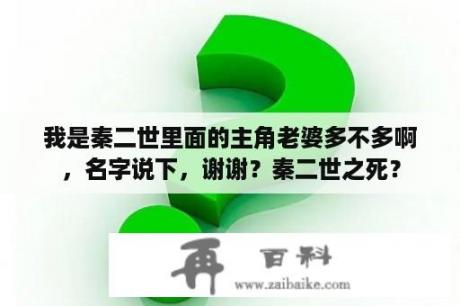 我是秦二世里面的主角老婆多不多啊，名字说下，谢谢？秦二世之死？