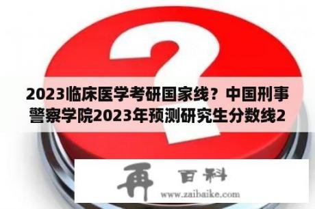 2023临床医学考研国家线？中国刑事警察学院2023年预测研究生分数线2023年分数线？