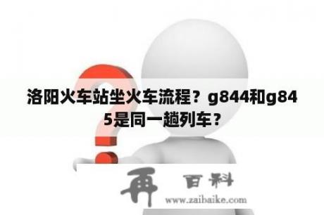 洛阳火车站坐火车流程？g844和g845是同一趟列车？