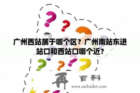 广州西站属于哪个区？广州南站东进站口和西站口哪个近？