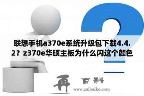 联想手机a370e系统升级包下载4.4.2？z370e华硕主板为什么闪这个颜色的灯？